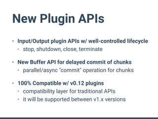 New Plugin APIs
• Input/Output plugin APIs w/ well-controlled lifecycle
• stop, shutdown, close, terminate
• New Buffer API for delayed commit of chunks
• parallel/async "commit" operation for chunks
• 100% Compatible w/ v0.12 plugins
• compatibility layer for traditional APIs
• it will be supported between v1.x versions
 