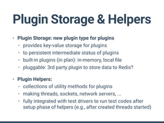 Plugin Storage & Helpers
• Plugin Storage: new plugin type for plugins
• provides key-value storage for plugins
• to persistent intermediate status of plugins
• built-in plugins (in plan): in-memory, local ﬁle
• pluggable: 3rd party plugin to store data to Redis?
• Plugin Helpers:
• collections of utility methods for plugins
• making threads, sockets, network servers, ...
• fully integrated with test drivers to run test codes after
setup phase of helpers (e.g., after created threads started)
 