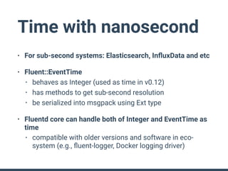 Time with nanosecond
• For sub-second systems: Elasticsearch, InﬂuxData and etc
• Fluent::EventTime
• behaves as Integer (used as time in v0.12)
• has methods to get sub-second resolution
• be serialized into msgpack using Ext type
• Fluentd core can handle both of Integer and EventTime as
time
• compatible with older versions and software in eco-
system (e.g., ﬂuent-logger, Docker logging driver)
 
