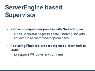 ServerEngine based
Supervisor
• Replacing supervisor process with ServerEngine
• it has SocketManager to share listening sockets
between 2 or more worker processes
• Replacing Fluentd's processing model from fork to
spawn
• to support Windows environment
 