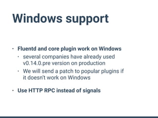 Windows support
• Fluentd and core plugin work on Windows
• several companies have already used 
v0.14.0.pre version on production
• We will send a patch to popular plugins if 
it doesn’t work on Windows
• Use HTTP RPC instead of signals
 