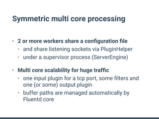 Symmetric multi core processing
• 2 or more workers share a conﬁguration ﬁle
• and share listening sockets via PluginHelper
• under a supervisor process (ServerEngine)
• Multi core scalability for huge trafﬁc
• one input plugin for a tcp port, some ﬁlters and
one (or some) output plugin
• buffer paths are managed automatically by
Fluentd core
 