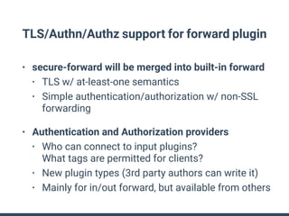 TLS/Authn/Authz support for forward plugin
• secure-forward will be merged into built-in forward
• TLS w/ at-least-one semantics
• Simple authentication/authorization w/ non-SSL
forwarding
• Authentication and Authorization providers
• Who can connect to input plugins? 
What tags are permitted for clients?
• New plugin types (3rd party authors can write it)
• Mainly for in/out forward, but available from others
 