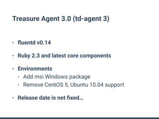 Treasure Agent 3.0 (td-agent 3)
• ﬂuentd v0.14
• Ruby 2.3 and latest core components
• Environments
• Add msi Windows package
• Remove CentOS 5, Ubuntu 10.04 support
• Release date is not ﬁxed…
 