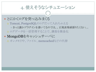 4. 使えそうなシチュエーション
 とにかくログを突っ込みまくる
 Tomcat, PostgreSQLのログだって入れちゃえる
 きっと誰かプラグインを書いてるのでは。。正規表現頑張りたくない。。
 ログデータを一括管理することで、調査を簡易化
 MongoDBをキャッシュサーバに
 オンメモリや、ファイル、memcachedなどの代替
 