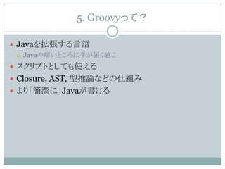 5. Groovyって？
 Javaを拡張する言語
 Javaの痒いところに手が届く感じ
 スクリプトとしても使える
 Closure, AST, 型推論などの仕組み
 より「簡潔に」Javaが書ける
 