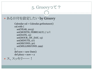 5. Groovyって？
 ある日付を設定したい by Groovy
 ス、スッキリーー！
Calendar cal = Calendar.getInstance()
cal.with {
set(YEAR, 2013)
set(MONTH, FEBRUALY) // 2月
set(DATE, 15)
set(HOUR_OF_DAY, 13)
set(MINUTE, 27)
set(SECOND, 30)
set(MILLISECOND, 999)
}
def now = new Date()
def plus2 = now + 2
 