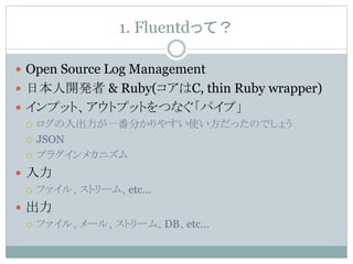 1. Fluentdって？
 Open Source Log Management
 日本人開発者 & Ruby(コアはC, thin Ruby wrapper)
 インプット、アウトプットをつなぐ「パイプ」
 ログの入出力が一番分かりやすい使い方だったのでしょう
 JSON
 プラグインメカニズム
 入力
 ファイル、ストリーム、etc…
 出力
 ファイル、メール、ストリーム、DB、etc…
 