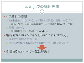 2. wajaでの採用理由
 ログ解析の要望
 Analyticsだけでは知ることが難しい（設定が複雑になる）タイプ
 商品一覧ページから商品詳細ページへの遷移数（APサーバ毎）
 調査の効率化
 毎回毎回ログファイルにgrep/awk。。。
 解析対象のログファイルをDBに入れられたら、、
 専用アプリ作るための工数。。
 現行のPostgreSQL（というかDBサーバ）は使いたくない
 全部まるっとすべて一気に解決！
 