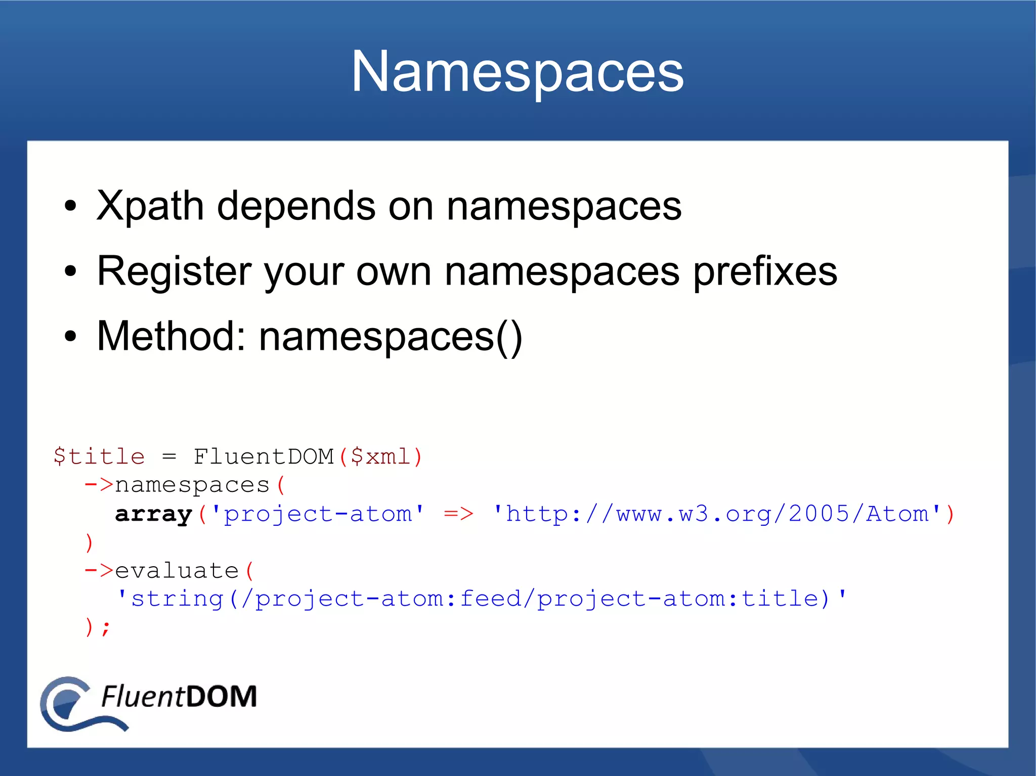 Namespaces

●   Xpath depends on namespaces
●   Register your own namespaces prefixes
●   Method: namespaces()

$title = FluentDOM($xml)
  ->namespaces(
     array('project-atom' => 'http://www.w3.org/2005/Atom')
  )
  ->evaluate(
     'string(/project-atom:feed/project-atom:title)'
  );
 