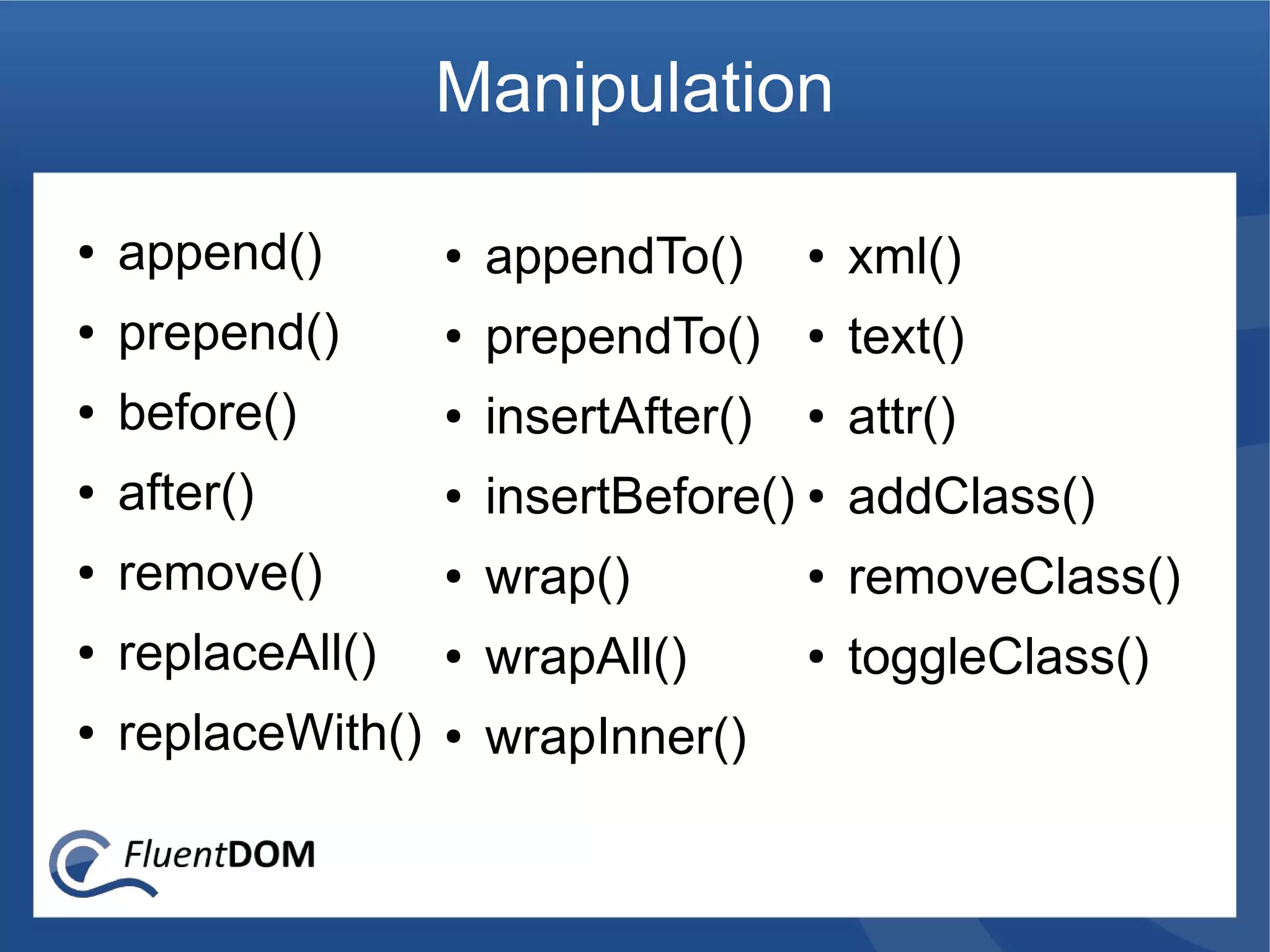 Manipulation

●   append()        ●   appendTo()      ●   xml()
●   prepend()       ●   prependTo()     ●   text()
●   before()        ●   insertAfter()   ●   attr()
●   after()         ●   insertBefore() ● addClass()
●   remove()        ●   wrap()          ●   removeClass()
●   replaceAll()    ●   wrapAll()       ●   toggleClass()
●   replaceWith()   ●   wrapInner()
 