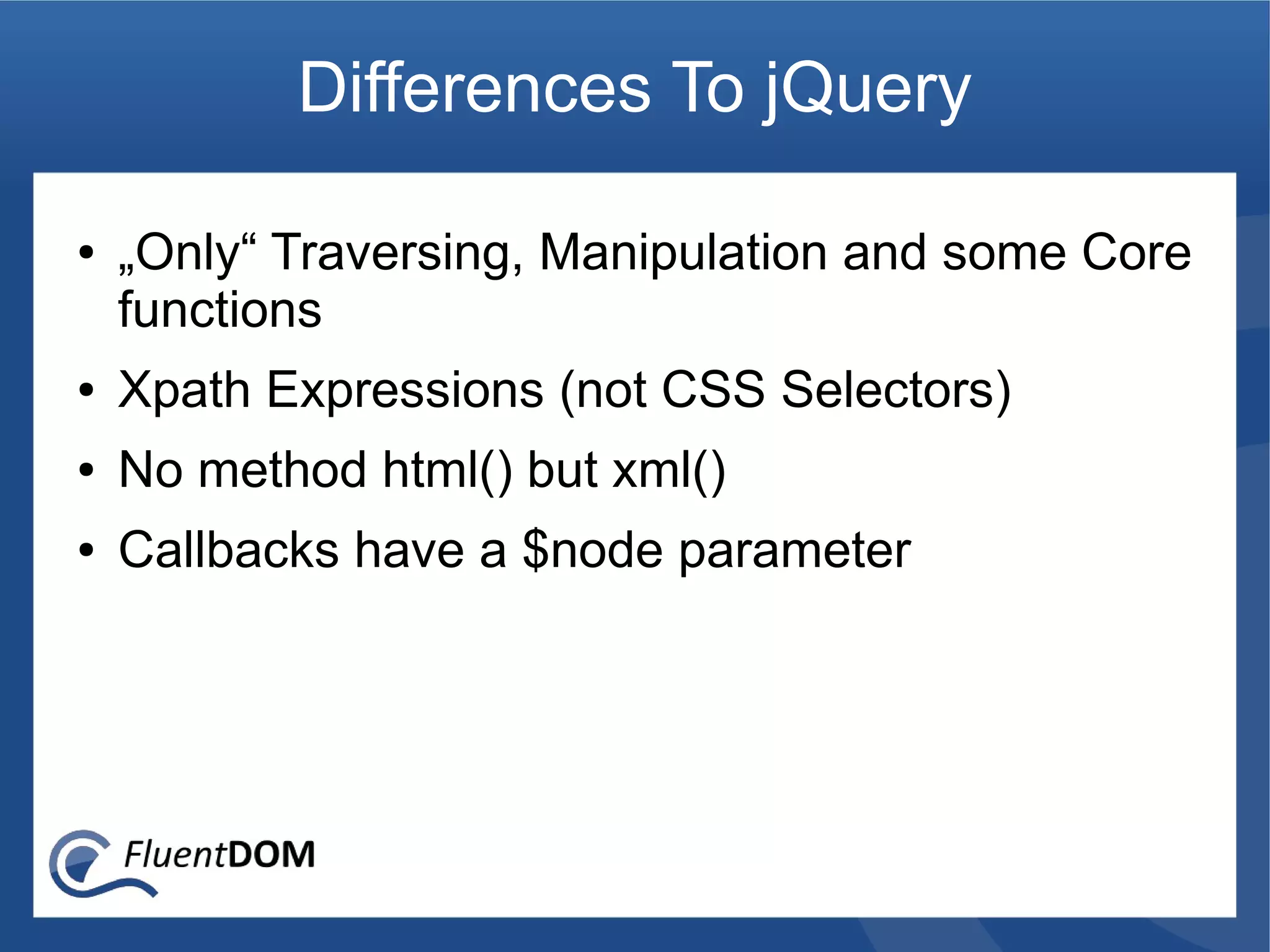 Differences To jQuery

●   „Only“ Traversing, Manipulation and some Core
    functions
●   Xpath Expressions (not CSS Selectors)
●   No method html() but xml()
●   Callbacks have a $node parameter
 