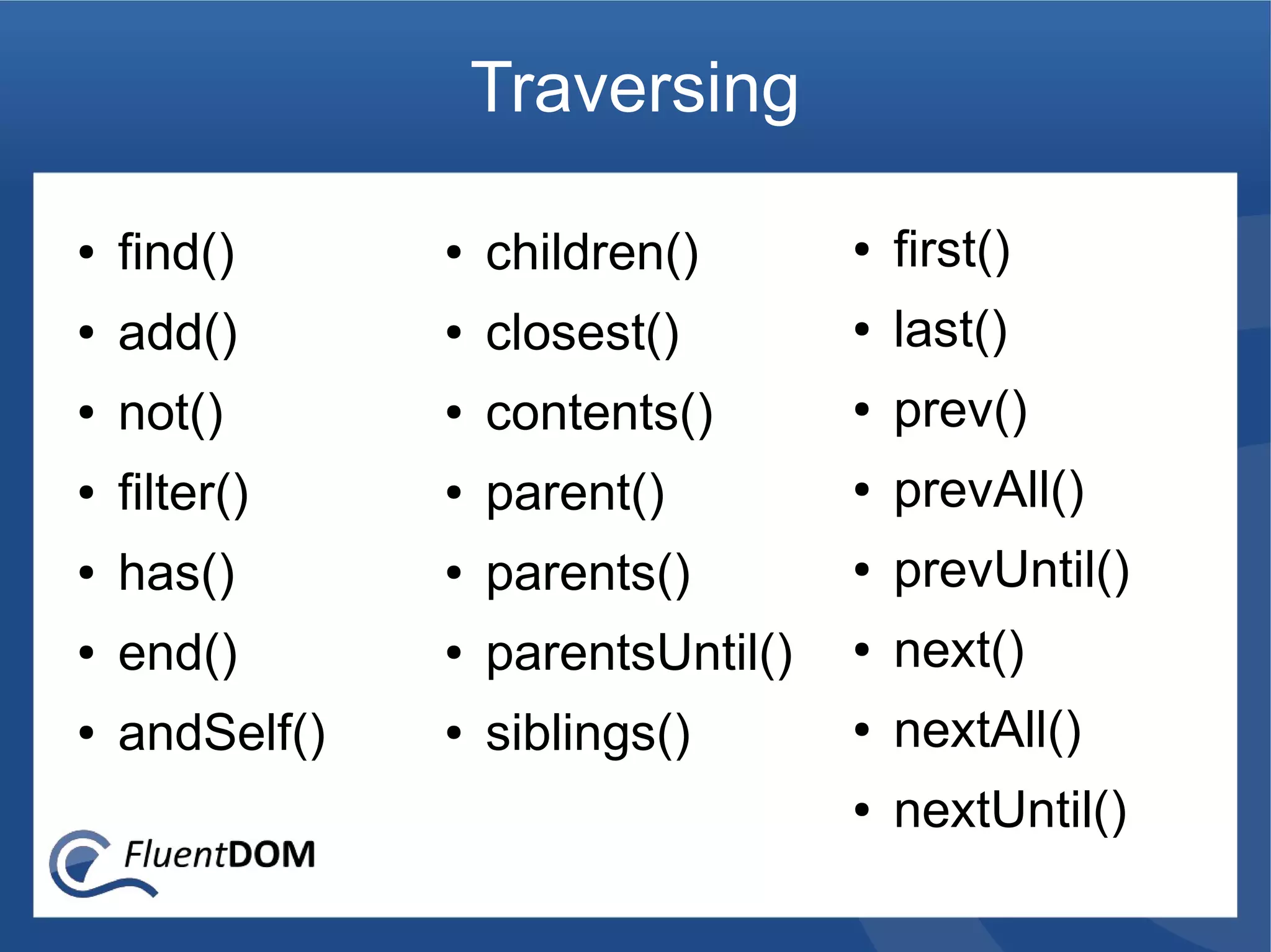 Traversing

●   find()      ●   children()       ●   first()
●   add()       ●   closest()        ●   last()
●   not()       ●   contents()       ●   prev()
●   filter()    ●   parent()         ●   prevAll()
●   has()       ●   parents()        ●   prevUntil()
●   end()       ●   parentsUntil()   ●   next()
●   andSelf()   ●   siblings()       ●   nextAll()
                                     ●   nextUntil()
 