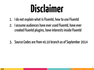 Copyright (C) 2014 DeNA Co.,Ltd. All Rights Reserved. 
Disclaimer 
4 
1. I do not explain what is Fluentd, how to use Fluentd 
2. I assume audiences have ever used Fluentd, have ever 
created Fluentd plugins, have interests inside Fluentd 
! 
3. Source Codes are from v0.10 branch as of September 2014 
 