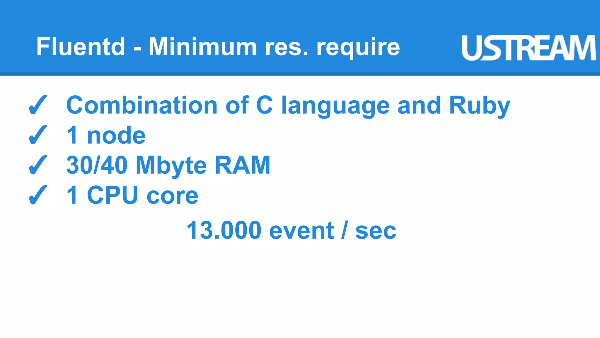 Fluentd - Minimum res. require 
✓ Combination of C language and Ruby 
✓ 1 node 
✓ 30/40 Mbyte RAM 
✓ 1 CPU core 
13.000 event / sec 
 