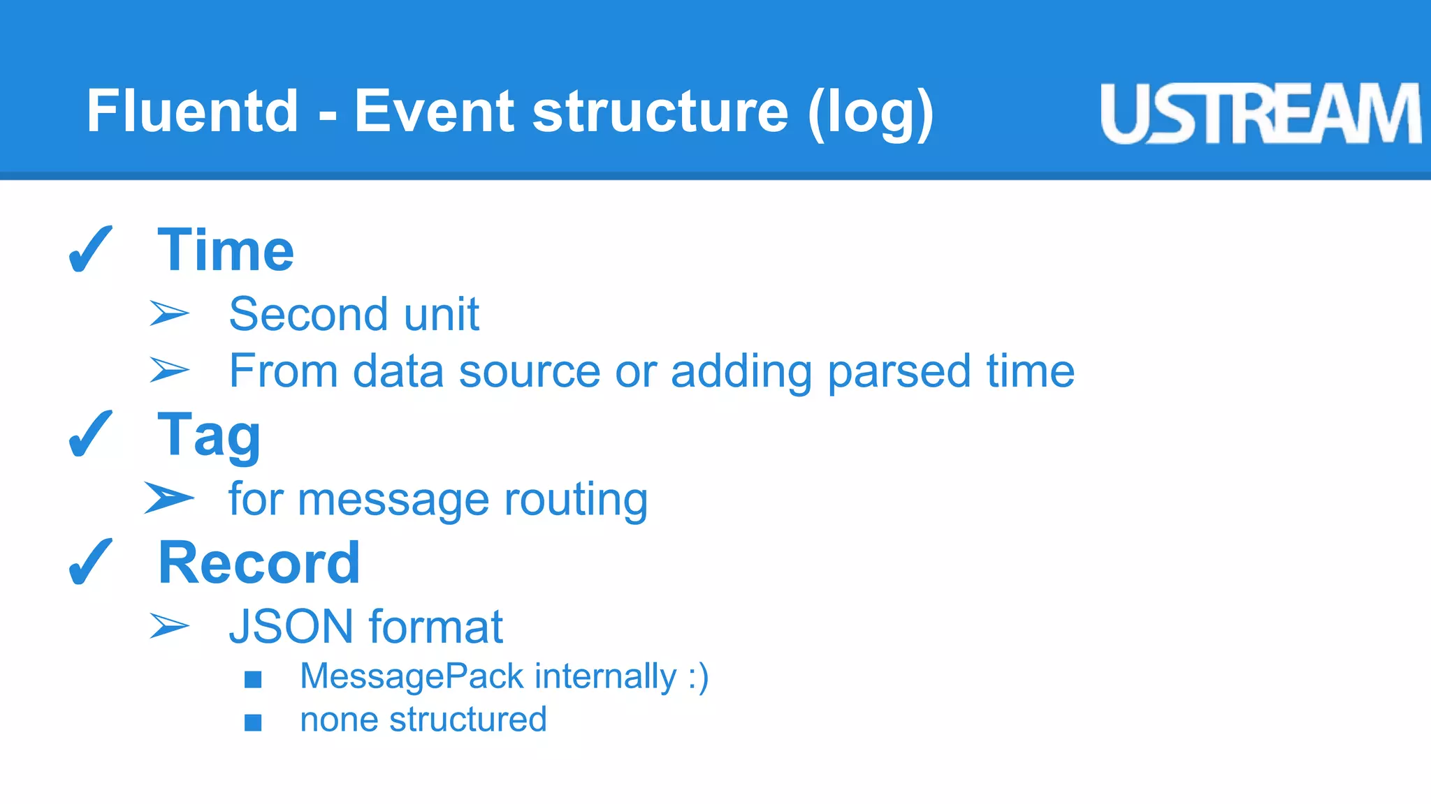 Fluentd - Event structure (log) 
✓ Time 
➢ Second unit 
➢ From data source or adding parsed time 
✓ Tag 
➢ for message routing 
✓ Record 
➢ JSON format 
■ MessagePack internally :) 
■ none structured 
 