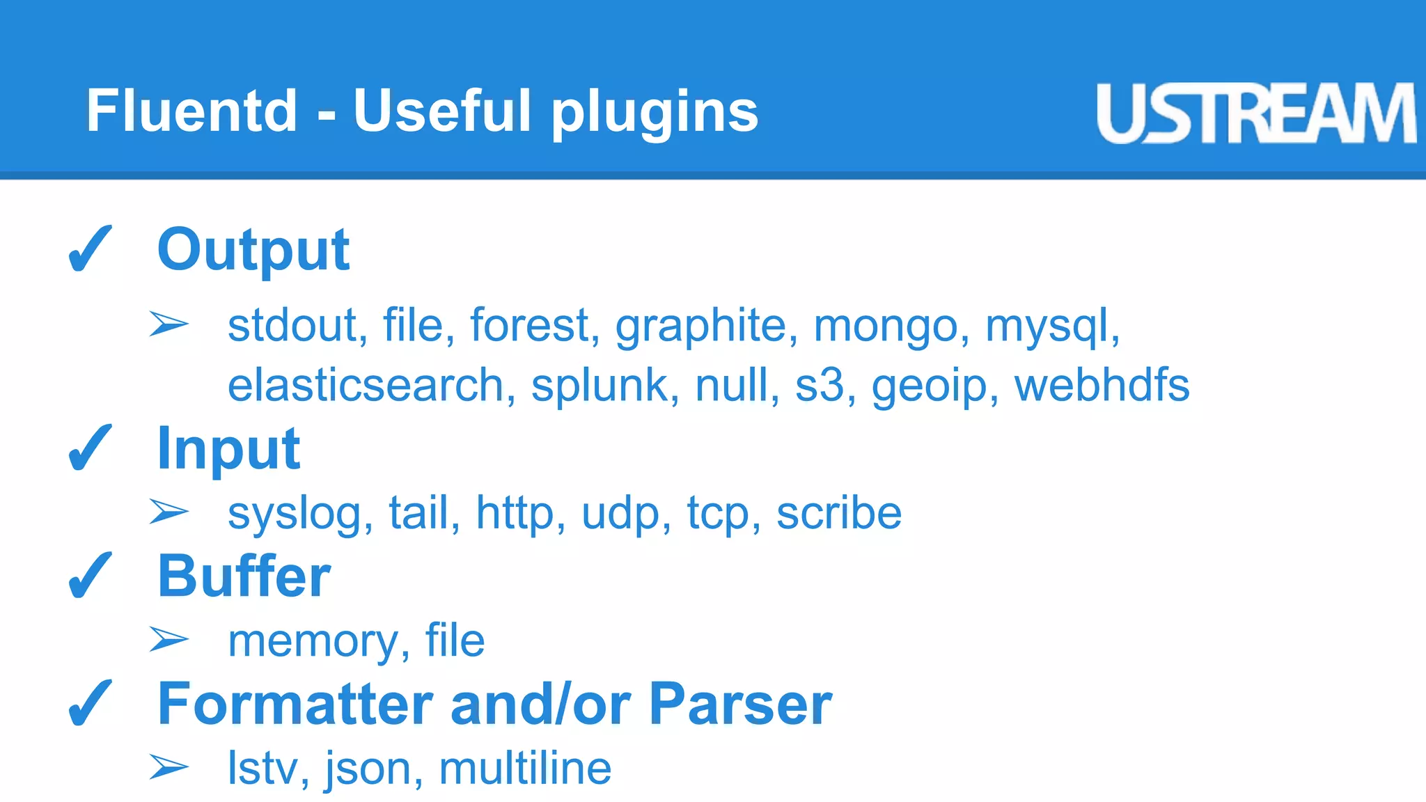 Fluentd - Useful plugins 
✓ Output 
➢ stdout, file, forest, graphite, mongo, mysql, 
elasticsearch, splunk, null, s3, geoip, webhdfs 
✓ Input 
➢ syslog, tail, http, udp, tcp, scribe 
✓ Buffer 
➢ memory, file 
✓ Formatter and/or Parser 
➢ lstv, json, multiline 
 