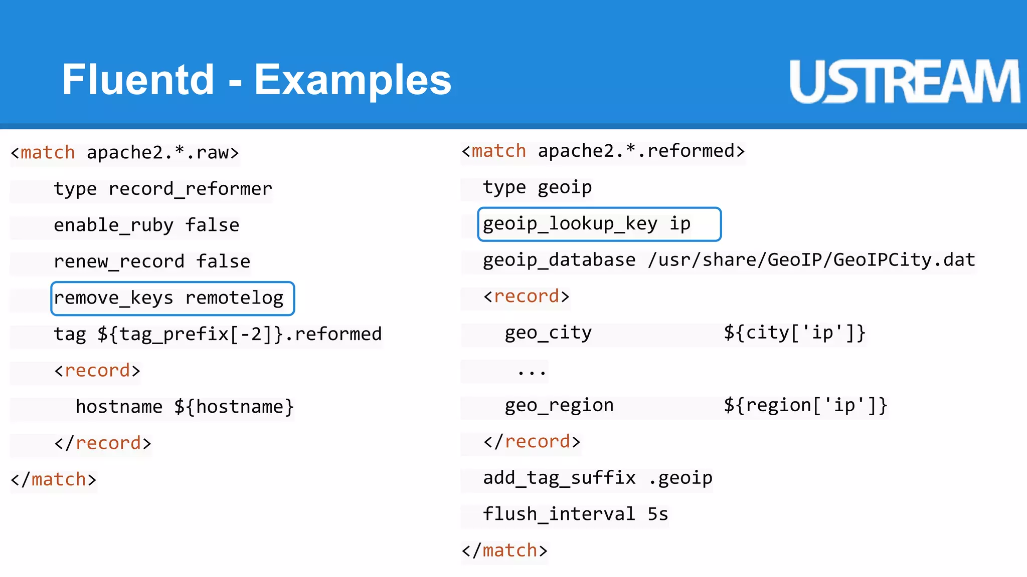 Fluentd - Examples 
<match apache2.*.raw> 
type record_reformer 
enable_ruby false 
renew_record false 
remove_keys remotelog 
tag ${tag_prefix[-2]}.reformed 
<record> 
hostname ${hostname} 
</record> 
</match> 
<match apache2.*.reformed> 
type geoip 
geoip_lookup_key ip 
geoip_database /usr/share/GeoIP/GeoIPCity.dat 
<record> 
geo_city ${city['ip']} 
... 
geo_region ${region['ip']} 
</record> 
add_tag_suffix .geoip 
flush_interval 5s 
</match> 
 