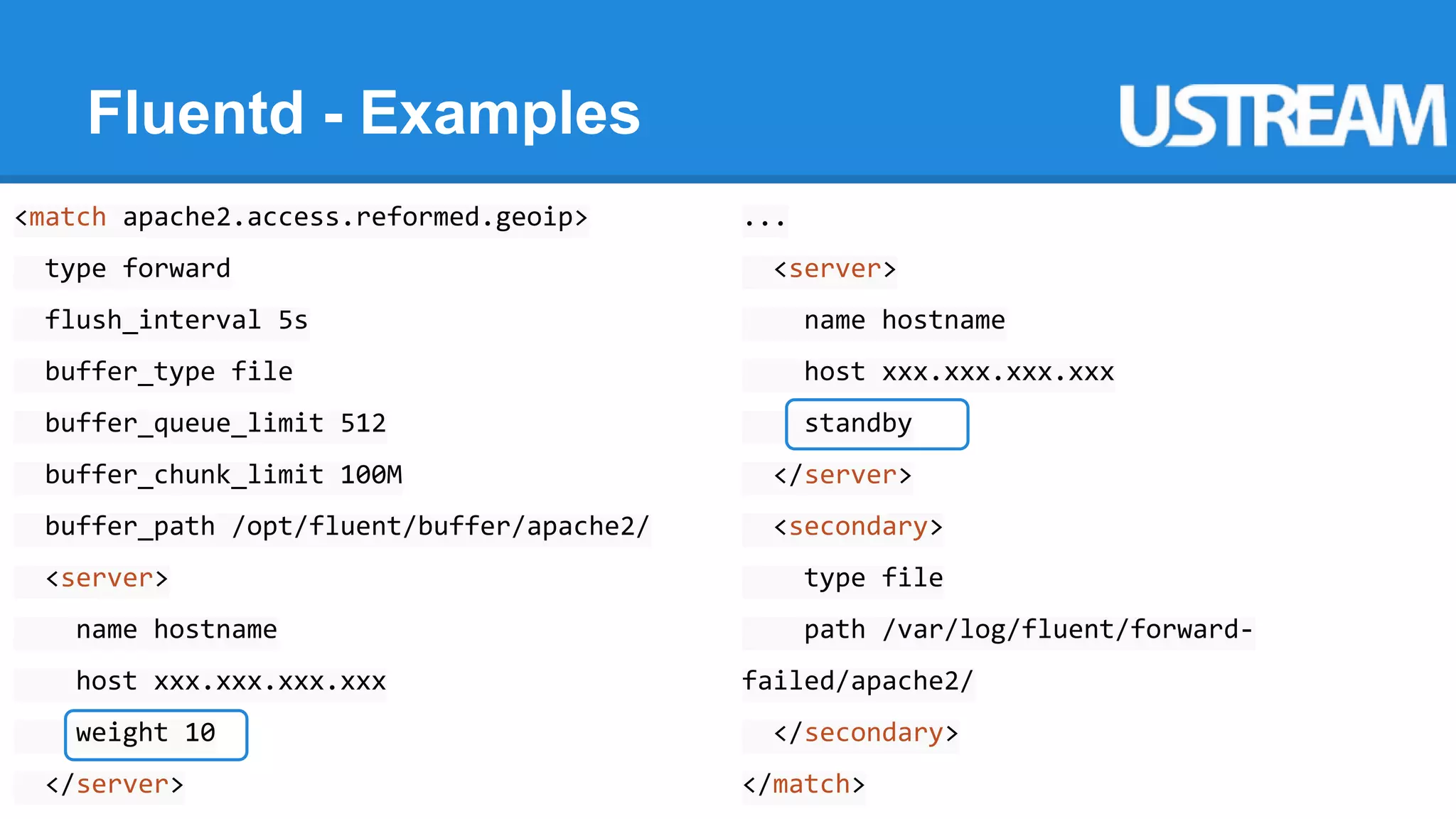 Fluentd - Examples 
<match apache2.access.reformed.geoip> 
type forward 
flush_interval 5s 
buffer_type file 
buffer_queue_limit 512 
buffer_chunk_limit 100M 
buffer_path /opt/fluent/buffer/apache2/ 
<server> 
name hostname 
host xxx.xxx.xxx.xxx 
weight 10 
</server> 
... 
<server> 
name hostname 
host xxx.xxx.xxx.xxx 
standby 
</server> 
<secondary> 
type file 
path /var/log/fluent/forward-failed/ 
apache2/ 
</secondary> 
</match> 
 