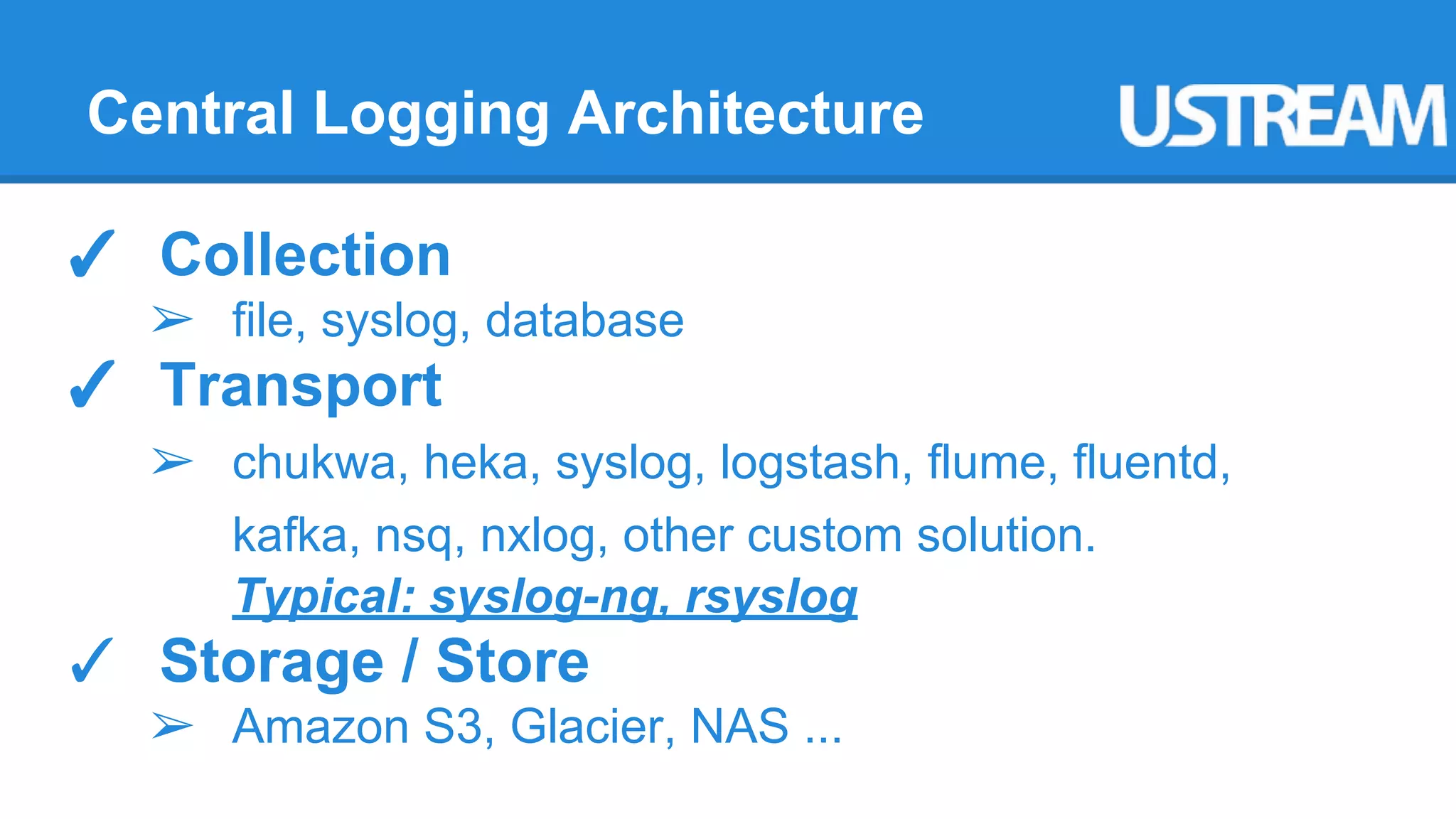 Central Logging Architecture 
✓ Collection 
➢ file, syslog, database 
✓ Transport 
➢ chukwa, heka, syslog, logstash, flume, fluentd, 
kafka, nsq, nxlog, other custom solution. 
Typical: syslog-ng, rsyslog 
✓ Storage / Store 
➢ Amazon S3, Glacier, NAS ... 
 