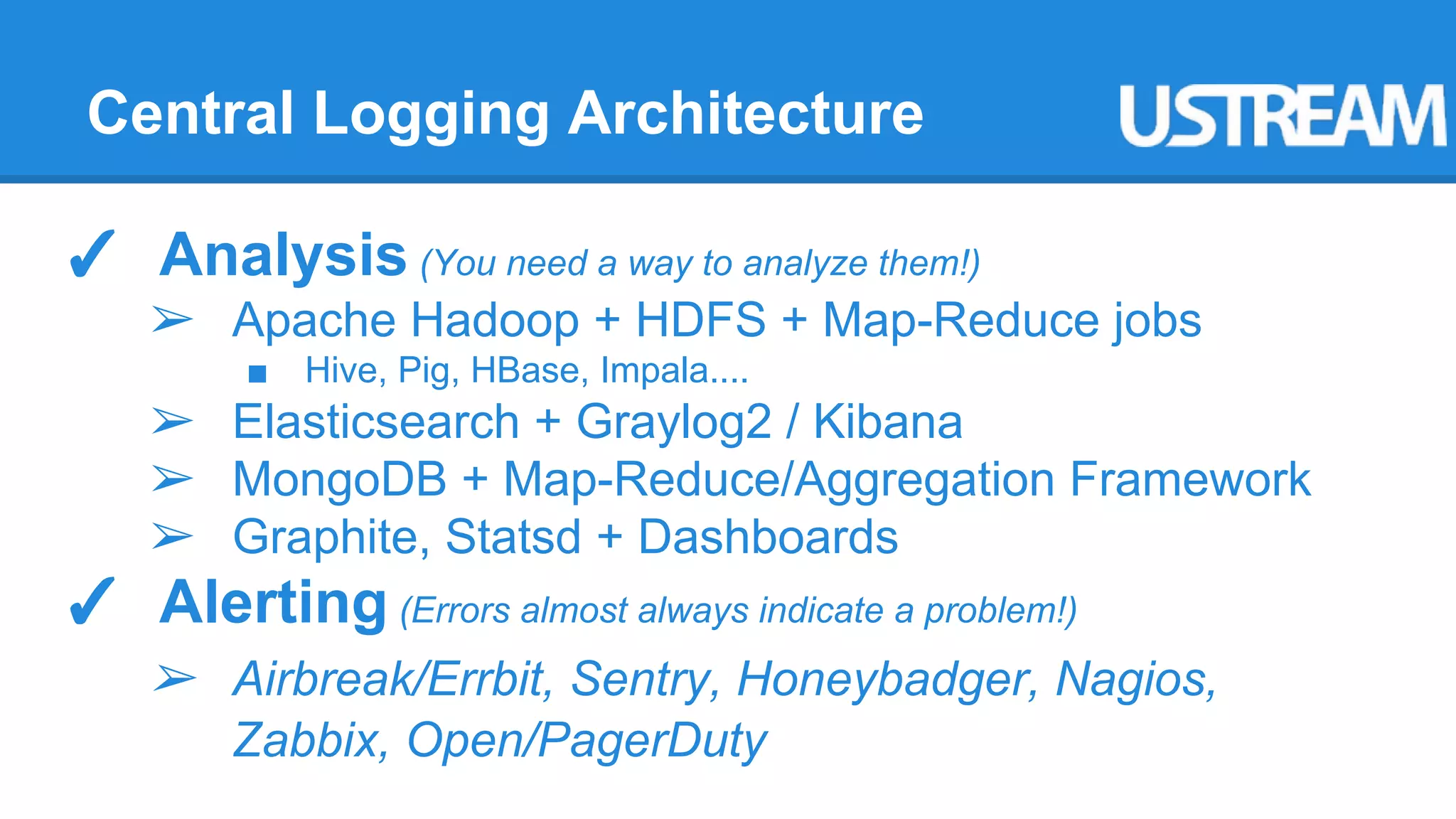 Central Logging Architecture 
✓ Analysis (You need a way to analyze them!) 
➢ Apache Hadoop + HDFS + Map-Reduce jobs 
■ Hive, Pig, HBase, Impala.... 
➢ Elasticsearch + Graylog2 / Kibana 
➢ MongoDB + Map-Reduce/Aggregation Framework 
➢ Graphite, Statsd + Dashboards 
✓ Alerting (Errors almost always indicate a problem!) 
➢ Airbreak/Errbit, Sentry, Honeybadger, Nagios, 
Zabbix, Open/PagerDuty 
 