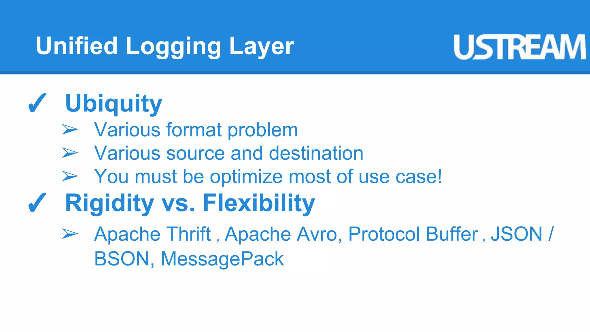 Unified Logging Layer 
✓ Ubiquity 
➢ Various format problem 
➢ Various source and destination 
➢ You must be optimize most of use case! 
✓ Rigidity vs. Flexibility 
➢ Apache Thrift , Apache Avro, Protocol Buffer , JSON / 
BSON, MessagePack 
 