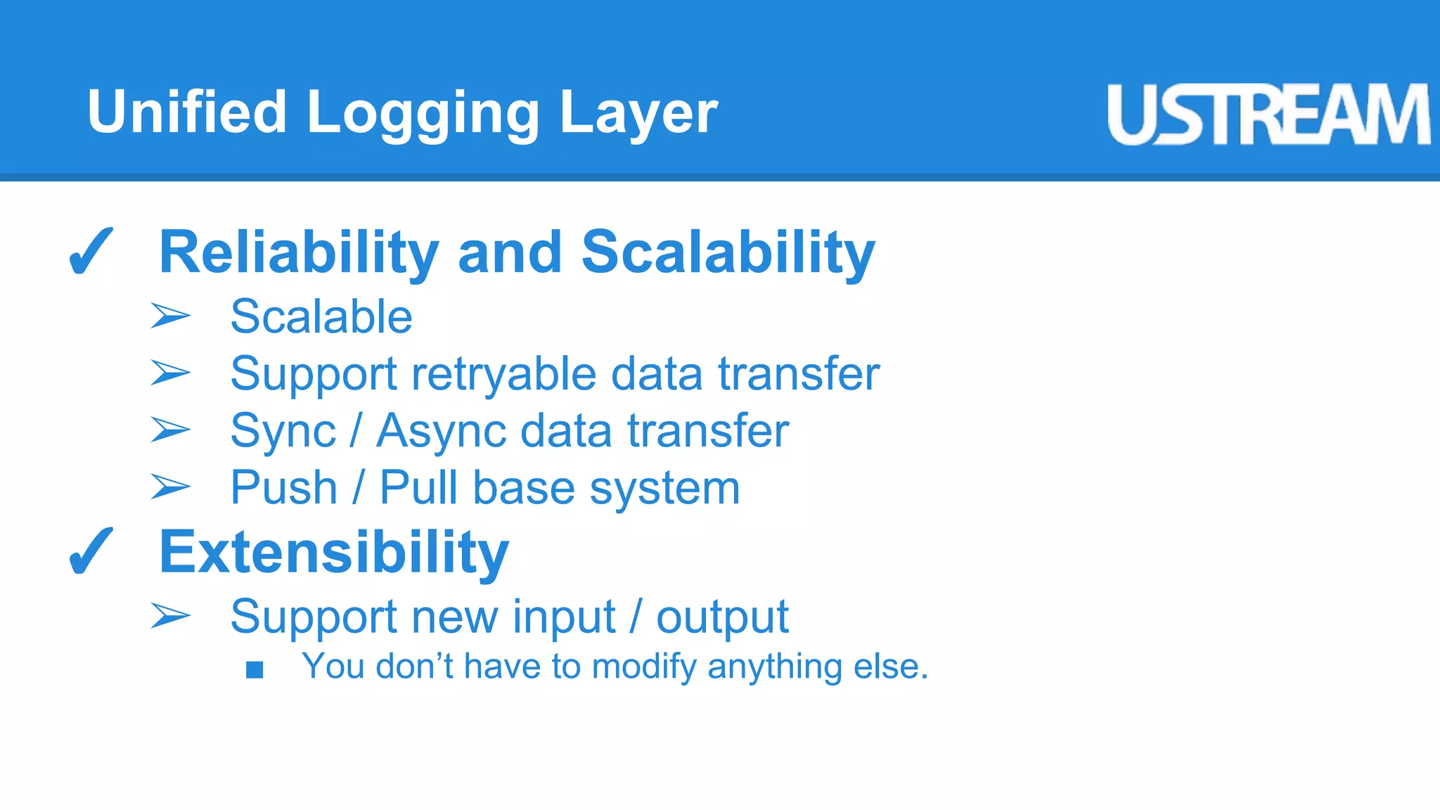 Unified Logging Layer 
✓ Reliability and Scalability 
➢ Scalable 
➢ Support retryable data transfer 
➢ Sync / Async data transfer 
➢ Push / Pull base system 
✓ Extensibility 
➢ Support new input / output 
■ You don’t have to modify anything else. 
 