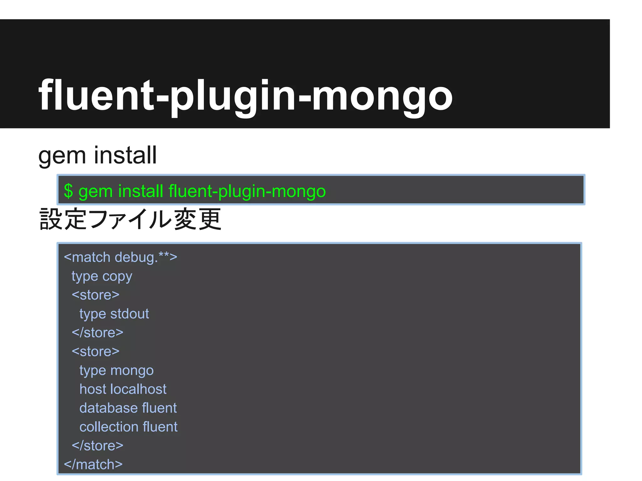fluent-plugin-mongo
gem install
  $ gem install fluent-plugin-mongo
設定ファイル変更
  <match debug.**>
   type copy
   <store>
     type stdout
   </store>
   <store>
     type mongo
     host localhost
     database fluent
     collection fluent
   </store>
  </match>
 