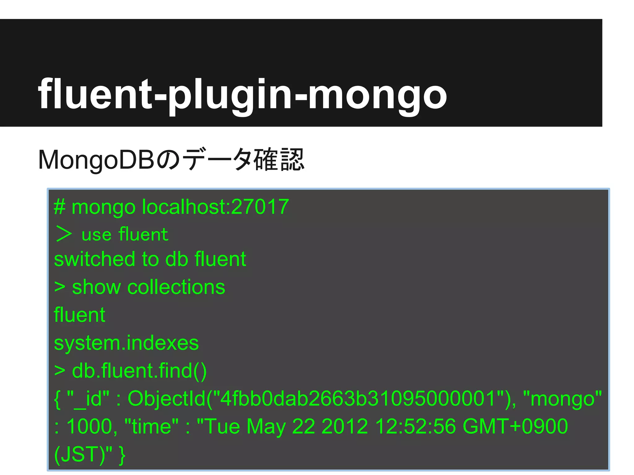 fluent-plugin-mongo
MongoDBのデータ確認
# mongo localhost:27017
＞ use fluent
switched to db fluent
> show collections
fluent
system.indexes
> db.fluent.find()
{ "_id" : ObjectId("4fbb0dab2663b31095000001"), "mongo"
: 1000, "time" : "Tue May 22 2012 12:52:56 GMT+0900
(JST)" }
 