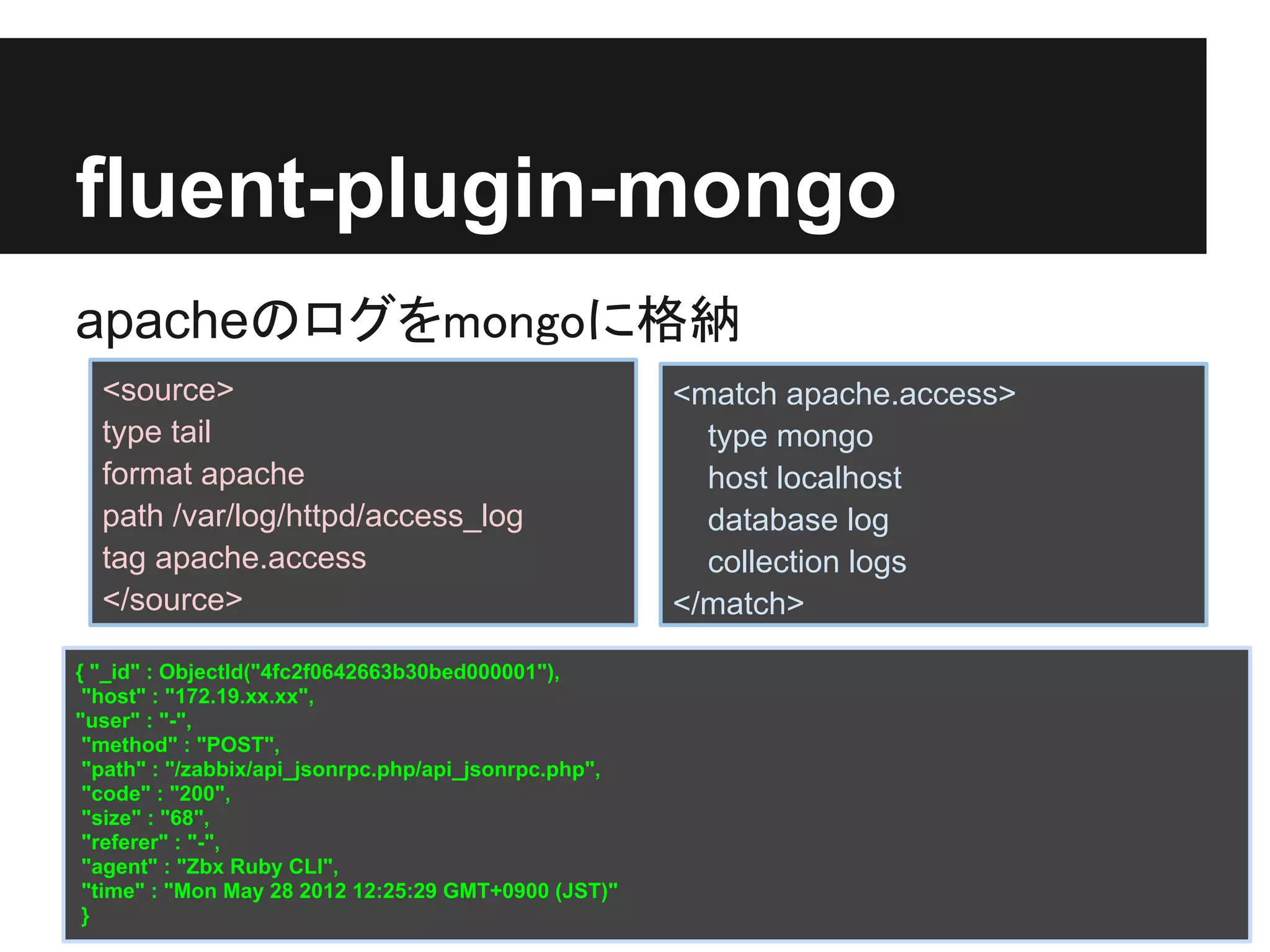 fluent-plugin-mongo
apacheのログをmongoに格納
  <source>                                             <match apache.access>
  type tail                                              type mongo
  format apache                                          host localhost
  path /var/log/httpd/access_log                         database log
  tag apache.access                                      collection logs
  </source>                                            </match>

{ "_id" : ObjectId("4fc2f0642663b30bed000001"),
 "host" : "172.19.xx.xx",
"user" : "-",
 "method" : "POST",
 "path" : "/zabbix/api_jsonrpc.php/api_jsonrpc.php",
 "code" : "200",
 "size" : "68",
 "referer" : "-",
 "agent" : "Zbx Ruby CLI",
 "time" : "Mon May 28 2012 12:25:29 GMT+0900 (JST)"
 }
 