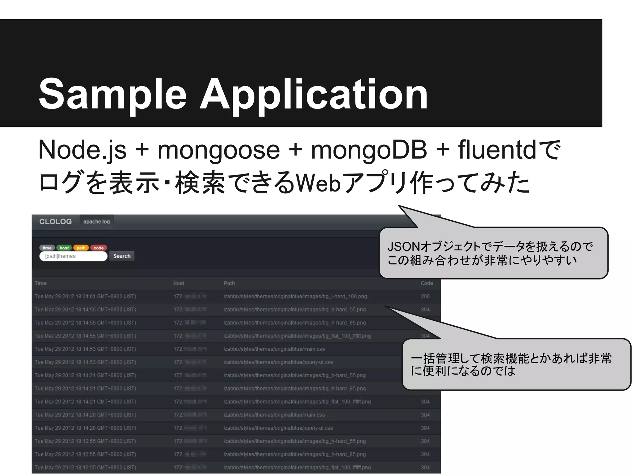 Sample Application
Node.js + mongoose + mongoDB + fluentdで
ログを表示・検索できるWebアプリ作ってみた

                          JSONオブジェクトでデータを扱えるので
                          この組み合わせが非常にやりやすい




                            一括管理して検索機能とかあれば非常
                            に便利になるのでは
 