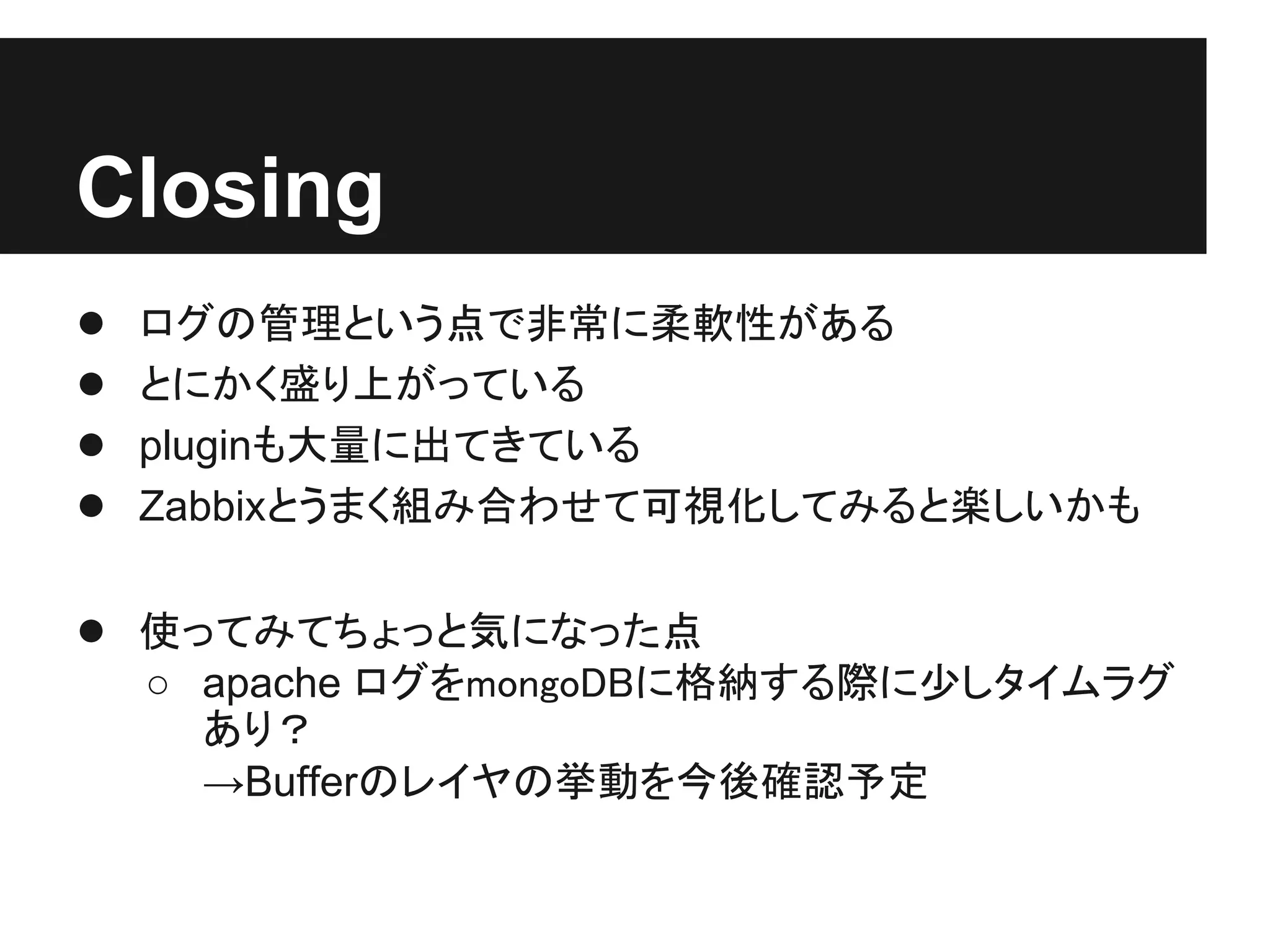 Closing
●   ログの管理という点で非常に柔軟性がある
●   とにかく盛り上がっている
●   pluginも大量に出てきている
●   Zabbixとうまく組み合わせて可視化してみると楽しいかも

● 使ってみてちょっと気になった点
    ○ apache ログをmongoDBに格納する際に少しタイムラグ
      あり？
      →Bufferのレイヤの挙動を今後確認予定
 