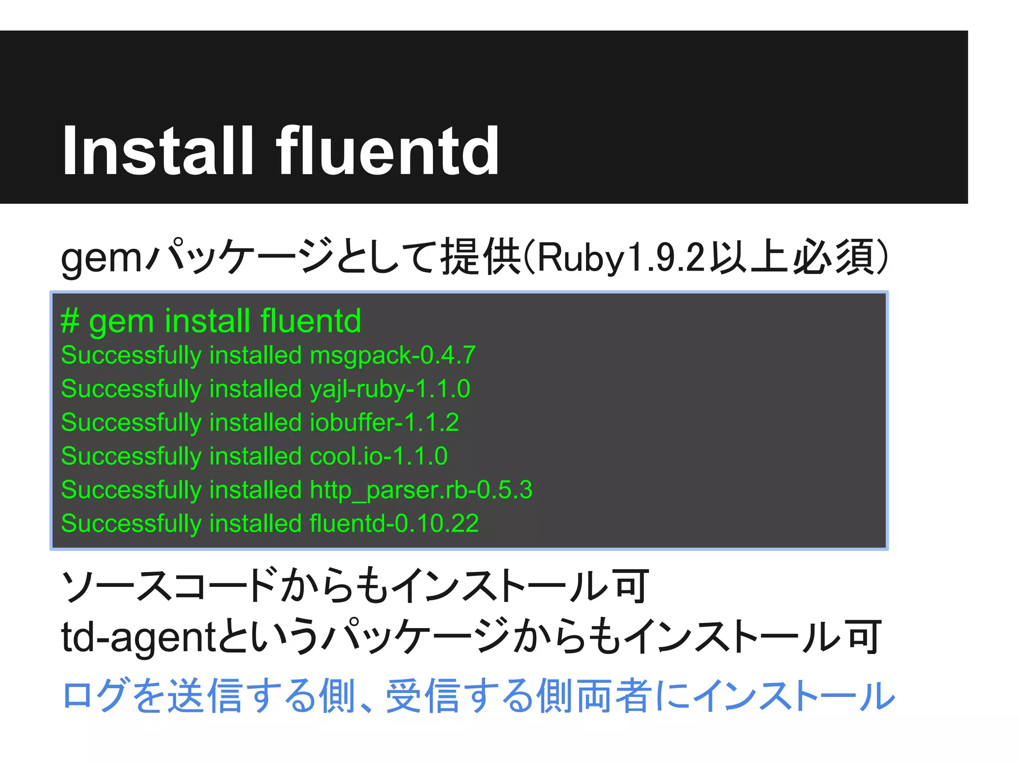 Install fluentd
gemパッケージとして提供(Ruby1.9.2以上必須)
# gem install fluentd
Successfully installed msgpack-0.4.7
Successfully installed yajl-ruby-1.1.0
Successfully installed iobuffer-1.1.2
Successfully installed cool.io-1.1.0
Successfully installed http_parser.rb-0.5.3
Successfully installed fluentd-0.10.22

ソースコードからもインストール可
td-agentというパッケージからもインストール可
ログを送信する側、受信する側両者にインストール
 