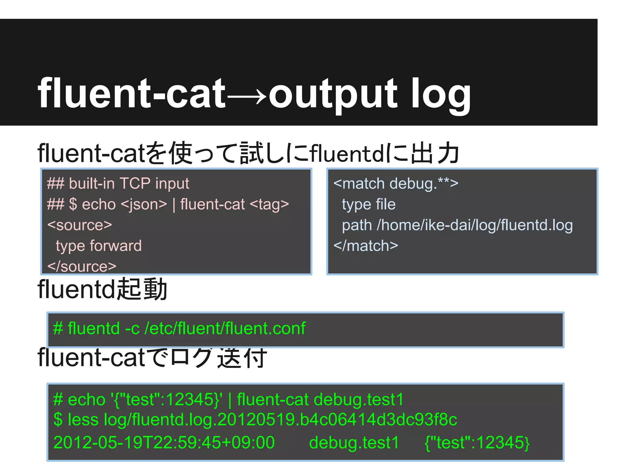 fluent-cat→output log
fluent-catを使って試しにfluentdに出力
## built-in TCP input                   <match debug.**>
## $ echo <json> | fluent-cat <tag>      type file
<source>                                 path /home/ike-dai/log/fluentd.log
 type forward                           </match>
</source>
fluentd起動
 # fluentd -c /etc/fluent/fluent.conf
fluent-catでログ送付
 # echo '{"test":12345}' | fluent-cat debug.test1
 $ less log/fluentd.log.20120519.b4c06414d3dc93f8c
 2012-05-19T22:59:45+09:00           debug.test1 {"test":12345}
 