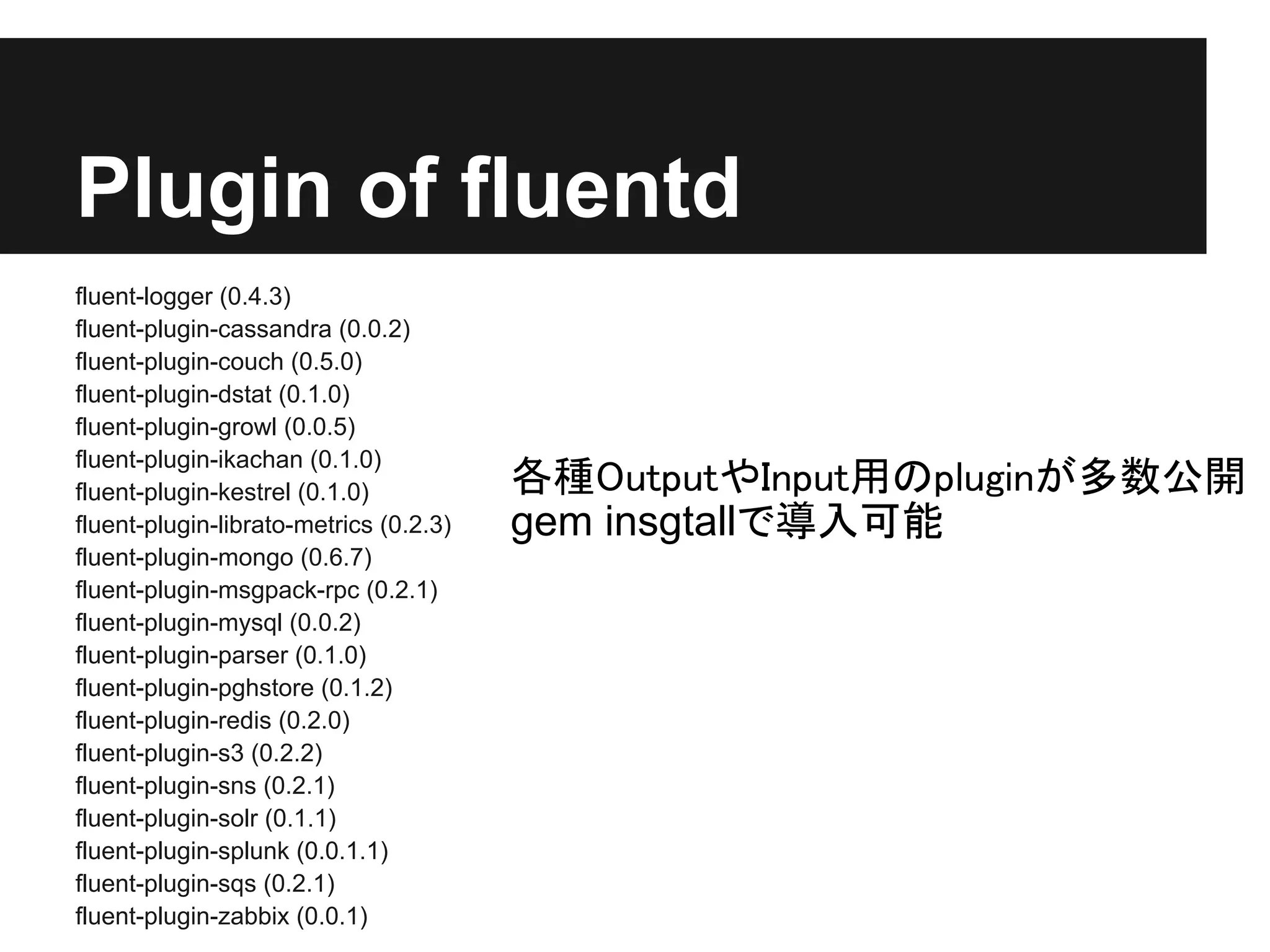 Plugin of fluentd
fluent-logger (0.4.3)
fluent-plugin-cassandra (0.0.2)
fluent-plugin-couch (0.5.0)
fluent-plugin-dstat (0.1.0)
fluent-plugin-growl (0.0.5)
fluent-plugin-ikachan (0.1.0)
fluent-plugin-kestrel (0.1.0)           各種OutputやInput用のpluginが多数公開
fluent-plugin-librato-metrics (0.2.3)   gem insgtallで導入可能
fluent-plugin-mongo (0.6.7)
fluent-plugin-msgpack-rpc (0.2.1)
fluent-plugin-mysql (0.0.2)
fluent-plugin-parser (0.1.0)
fluent-plugin-pghstore (0.1.2)
fluent-plugin-redis (0.2.0)
fluent-plugin-s3 (0.2.2)
fluent-plugin-sns (0.2.1)
fluent-plugin-solr (0.1.1)
fluent-plugin-splunk (0.0.1.1)
fluent-plugin-sqs (0.2.1)
fluent-plugin-zabbix (0.0.1)
 