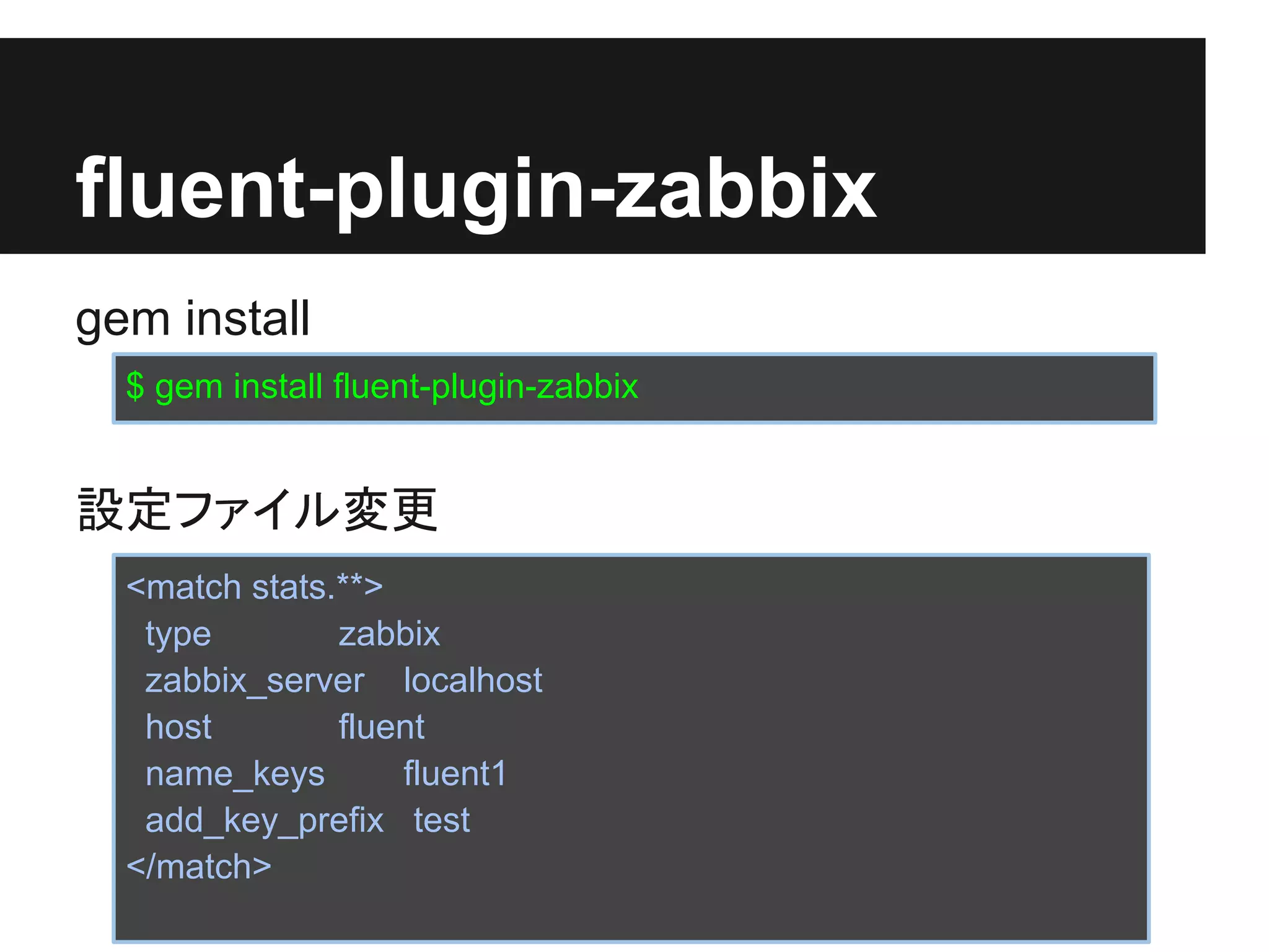 fluent-plugin-zabbix
gem install
  $ gem install fluent-plugin-zabbix


設定ファイル変更
  <match stats.**>
   type        zabbix
   zabbix_server localhost
   host        fluent
   name_keys       fluent1
   add_key_prefix test
  </match>
 