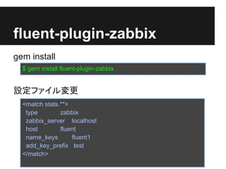 fluent-plugin-zabbix
gem install
  $ gem install fluent-plugin-zabbix


設定ファイル変更
  <match stats.**>
   type        zabbix
   zabbix_server localhost
   host        fluent
   name_keys       fluent1
   add_key_prefix test
  </match>
 