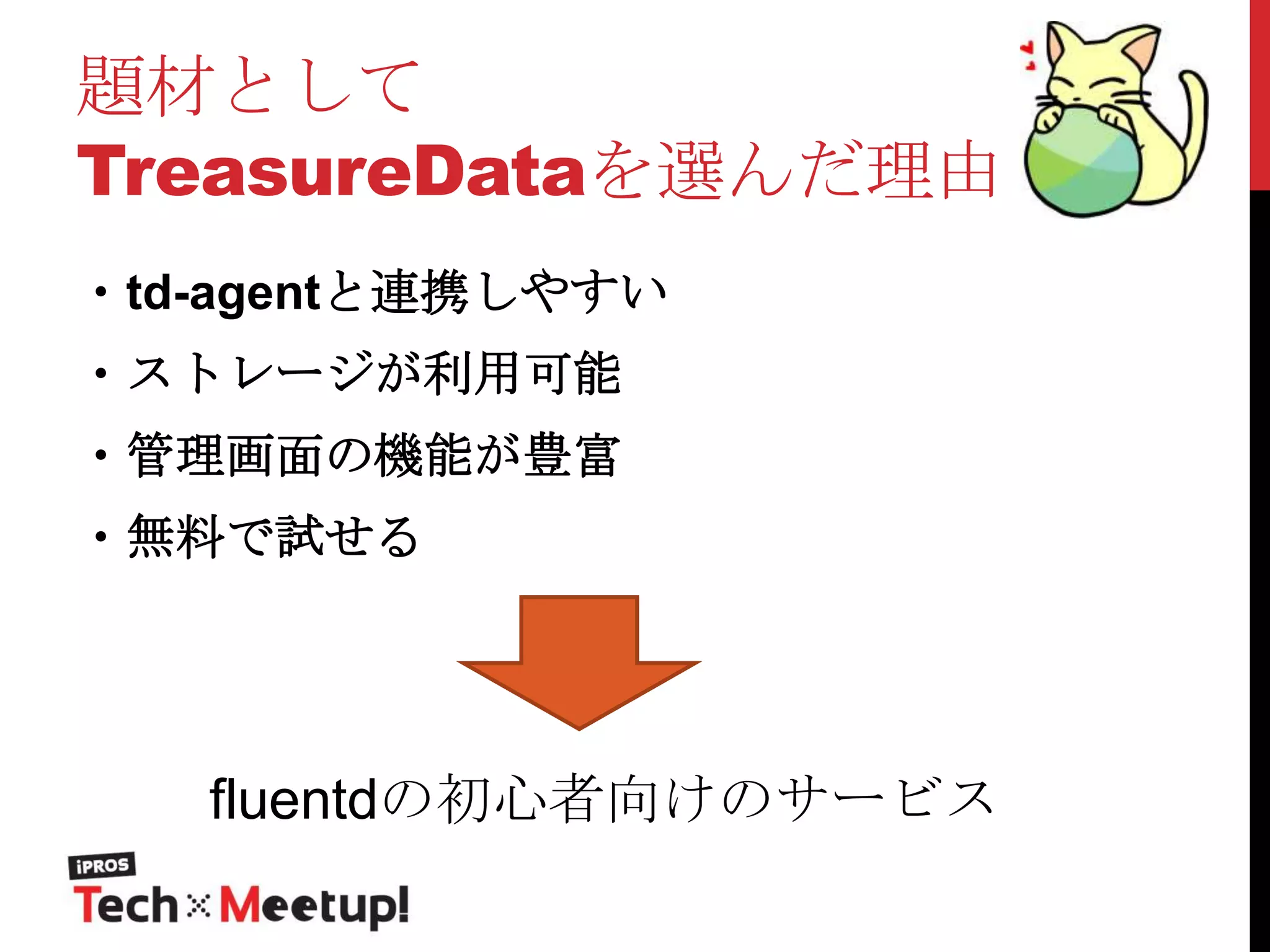 題材として
TreasureDataを選んだ理由
・td-agentと連携しやすい
・ストレージが利用可能

・管理画面の機能が豊富
・無料で試せる

fluentdの初心者向けのサービス

 