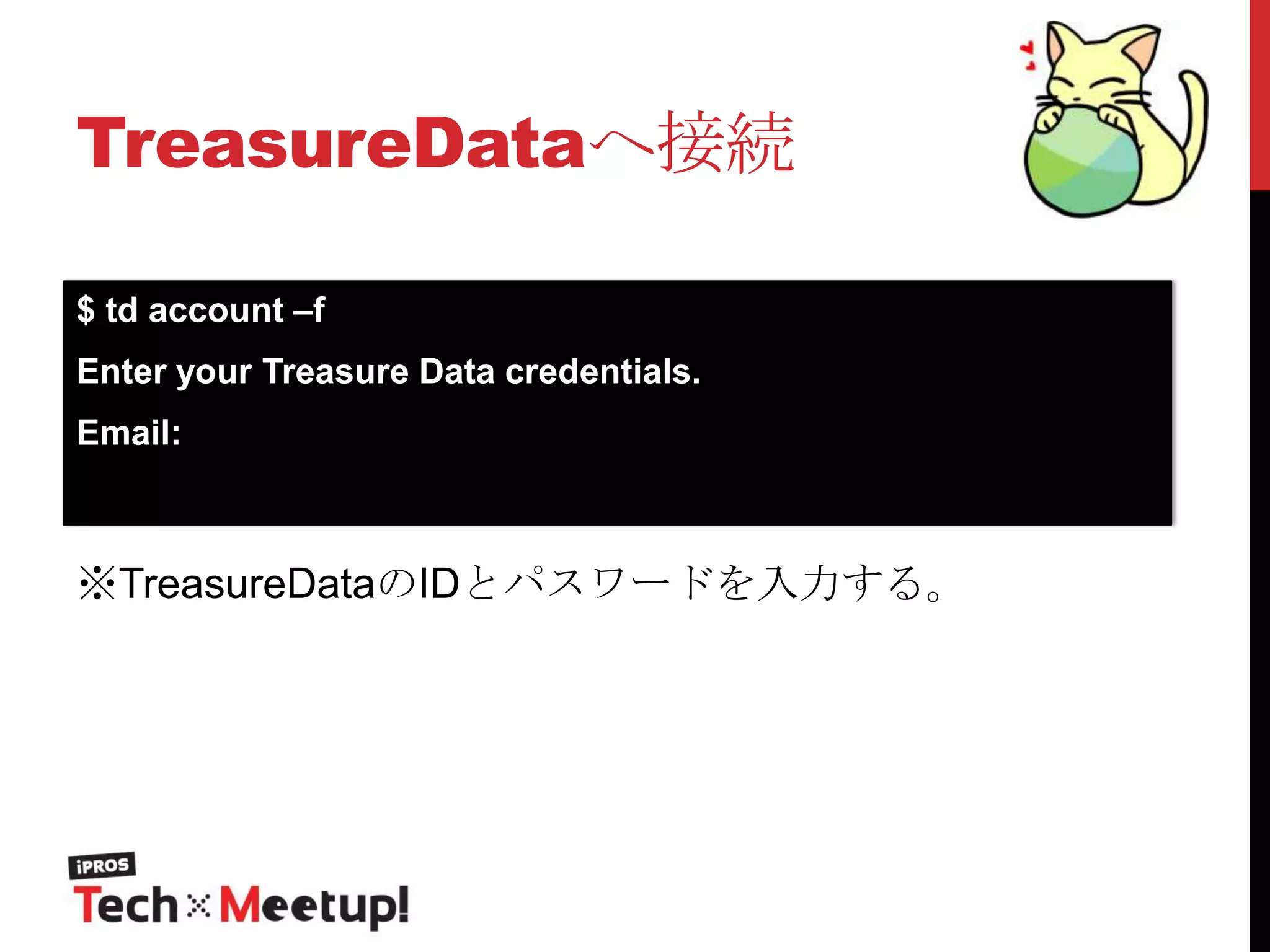 TreasureDataへ接続
$ td account –f
Enter your Treasure Data credentials.

Email:

※TreasureDataのIDとパスワードを入力する。

 
