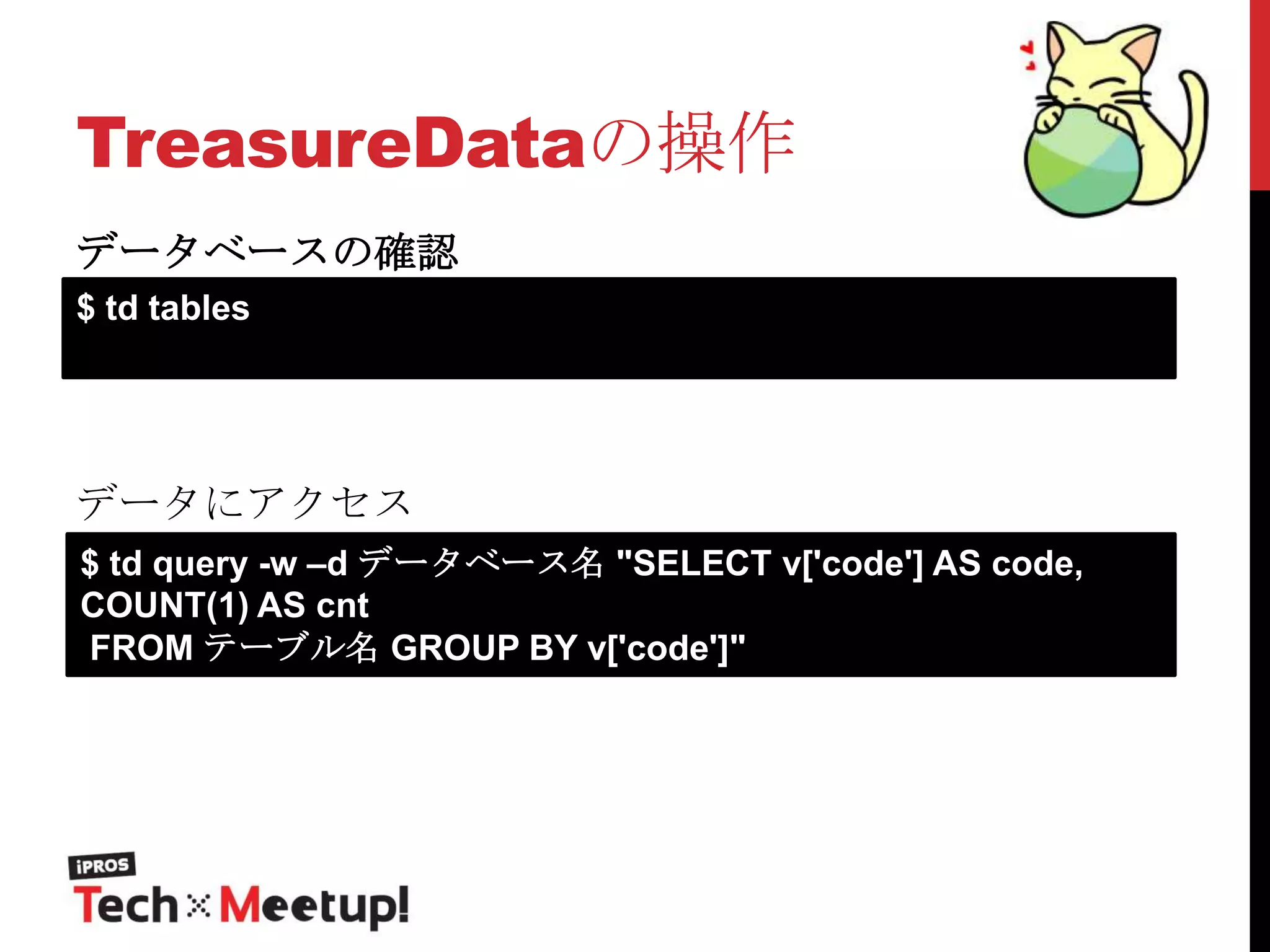 TreasureDataの操作
データベースの確認
$ td tables

データにアクセス
$ td query -w –d データベース名 "SELECT v['code'] AS code,
COUNT(1) AS cnt
FROM テーブル名 GROUP BY v['code']"

 