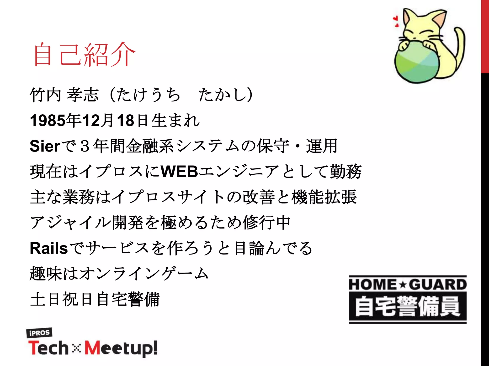自己紹介
竹内 孝志（たけうち

たかし）

1985年12月18日生まれ
Sierで３年間金融系システムの保守・運用

現在はイプロスにWEBエンジニアとして勤務
主な業務はイプロスサイトの改善と機能拡張
アジャイル開発を極めるため修行中

Railsでサービスを作ろうと目論んでる
趣味はオンラインゲーム
土日祝日自宅警備

 