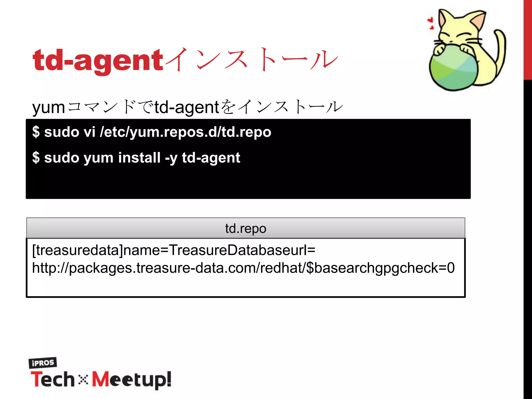 td-agentインストール
yumコマンドでtd-agentをインストール
$ sudo vi /etc/yum.repos.d/td.repo
$ sudo yum install -y td-agent

td.repo

[treasuredata]name=TreasureDatabaseurl=
http://packages.treasure-data.com/redhat/$basearchgpgcheck=0

 