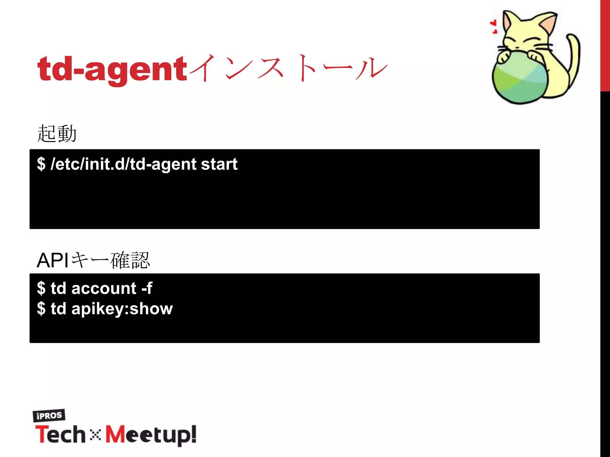 td-agentインストール
起動
$ /etc/init.d/td-agent start

APIキー確認
$ td account -f
$ td apikey:show

 