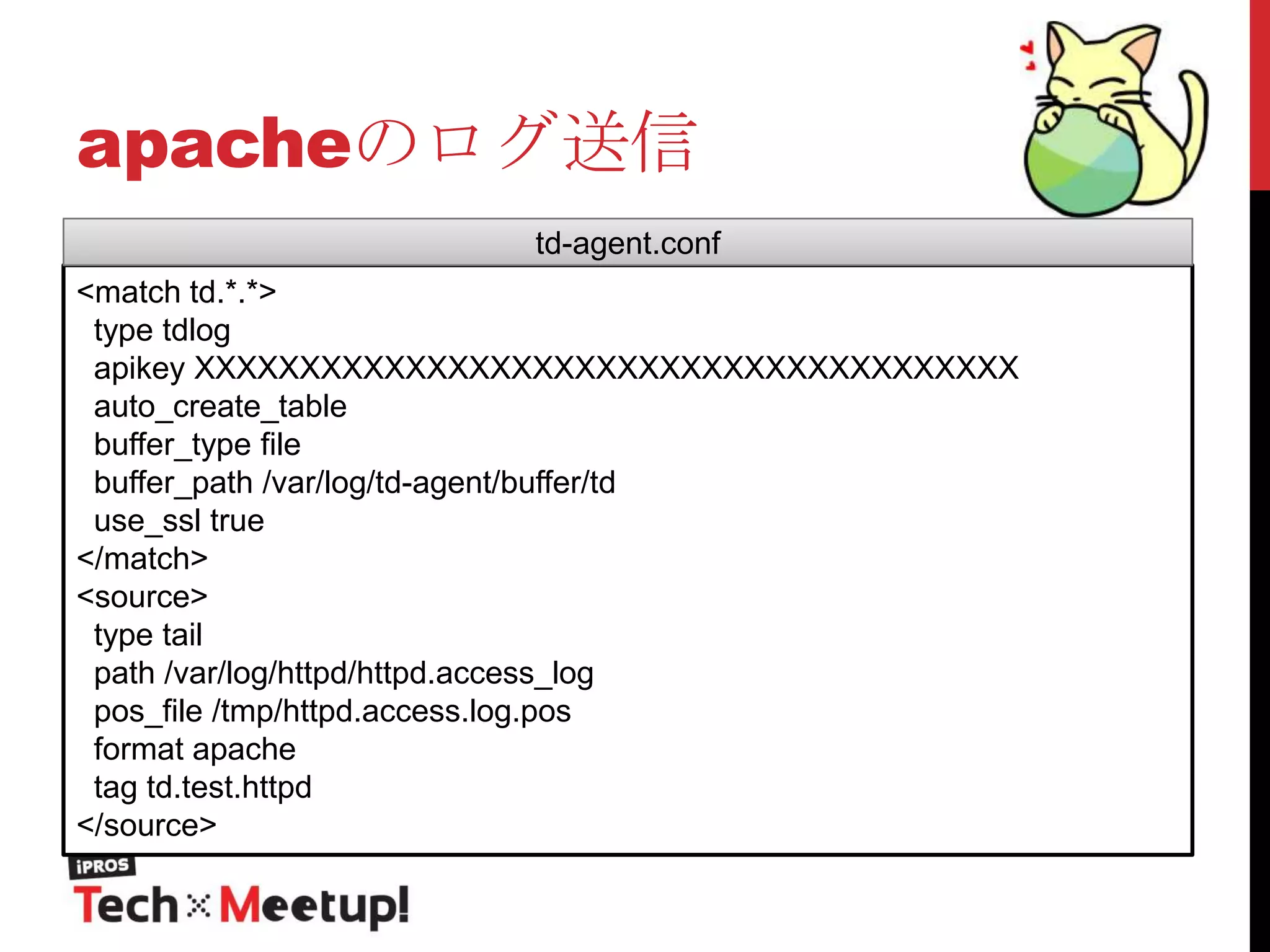 apacheのログ送信
td-agent.conf
<match td.*.*>
type tdlog
apikey XXXXXXXXXXXXXXXXXXXXXXXXXXXXXXXXXXXXXXX
auto_create_table
buffer_type file
buffer_path /var/log/td-agent/buffer/td
use_ssl true
</match>
<source>
type tail
path /var/log/httpd/httpd.access_log
pos_file /tmp/httpd.access.log.pos
format apache
tag td.test.httpd
</source>

 