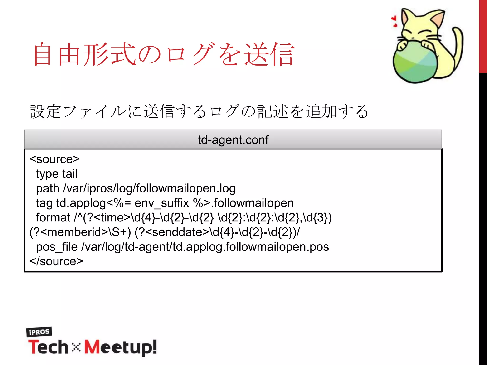自由形式のログを送信
設定ファイルに送信するログの記述を追加する
td-agent.conf

<source>
type tail
path /var/ipros/log/followmailopen.log
tag td.applog<%= env_suffix %>.followmailopen
format /^(?<time>d{4}-d{2}-d{2} d{2}:d{2}:d{2},d{3})
(?<memberid>S+) (?<senddate>d{4}-d{2}-d{2})/
pos_file /var/log/td-agent/td.applog.followmailopen.pos
</source>

 