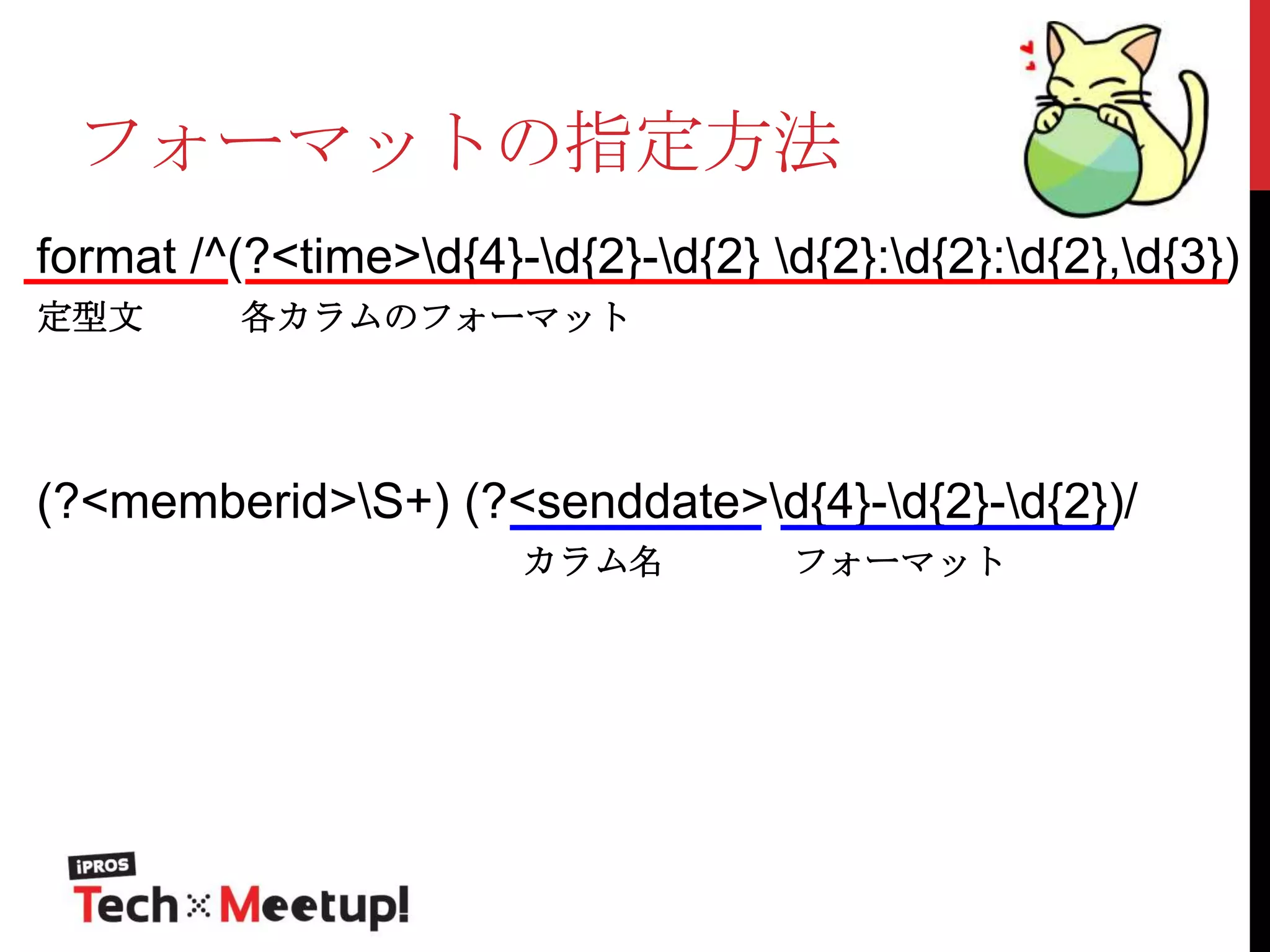 フォーマットの指定方法
format /^(?<time>d{4}-d{2}-d{2} d{2}:d{2}:d{2},d{3})
定型文

各カラムのフォーマット

(?<memberid>S+) (?<senddate>d{4}-d{2}-d{2})/
カラム名

フォーマット

 