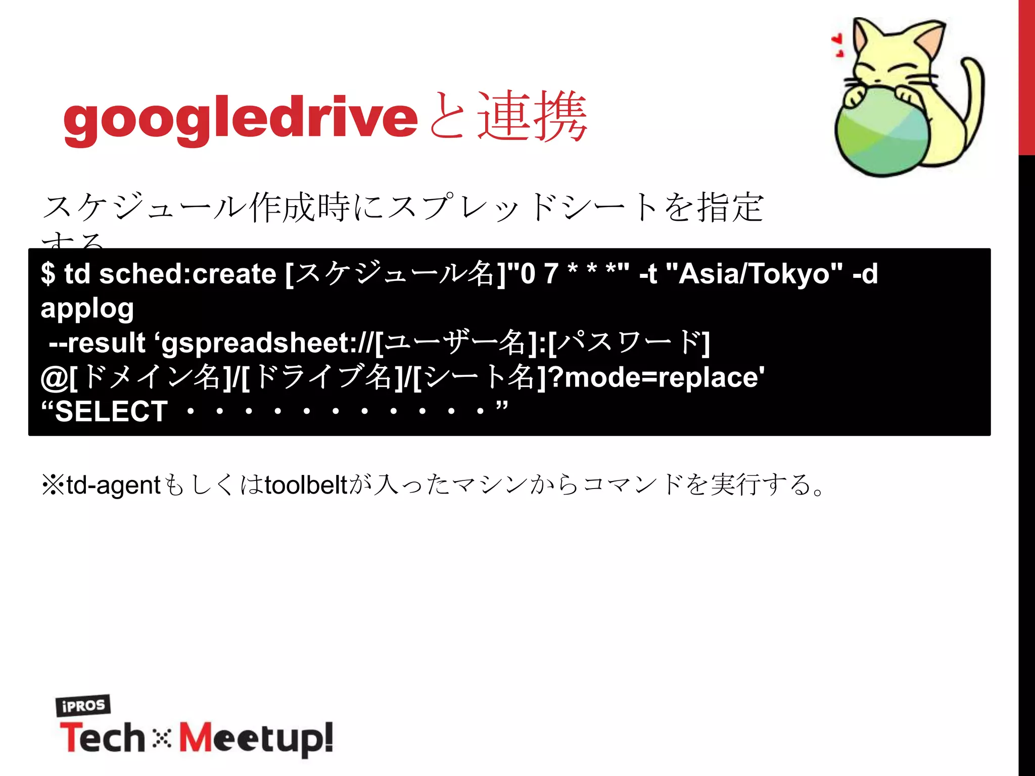 googledriveと連携
スケジュール作成時にスプレッドシートを指定
する

$ td sched:create [スケジュール名]"0 7 * * *" -t "Asia/Tokyo" -d
applog
--result „gspreadsheet://[ユーザー名]:[パスワード]
@[ドメイン名]/[ドライブ名]/[シート名]?mode=replace'
“SELECT ・・・・・・・・・・・”
※td-agentもしくはtoolbeltが入ったマシンからコマンドを実行する。

 