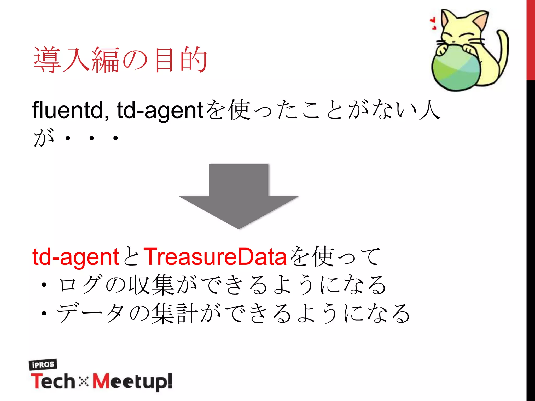 導入編の目的
fluentd, td-agentを使ったことがない人
が・・・

td-agentとTreasureDataを使って
・ログの収集ができるようになる
・データの集計ができるようになる

 