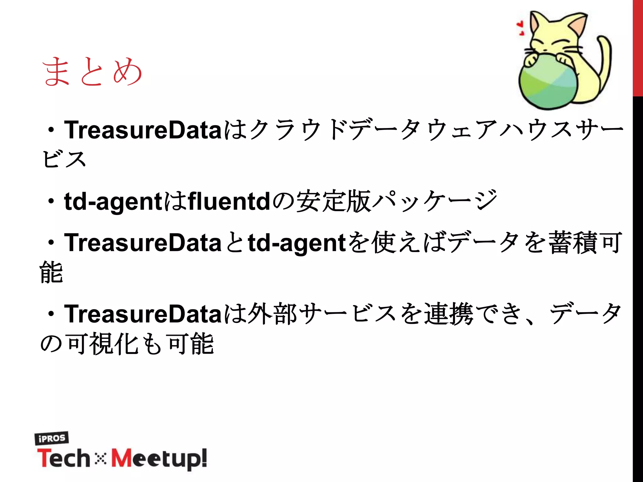 まとめ
・TreasureDataはクラウドデータウェアハウスサー
ビス
・td-agentはfluentdの安定版パッケージ
・TreasureDataとtd-agentを使えばデータを蓄積可
能
・TreasureDataは外部サービスを連携でき、データ
の可視化も可能

 