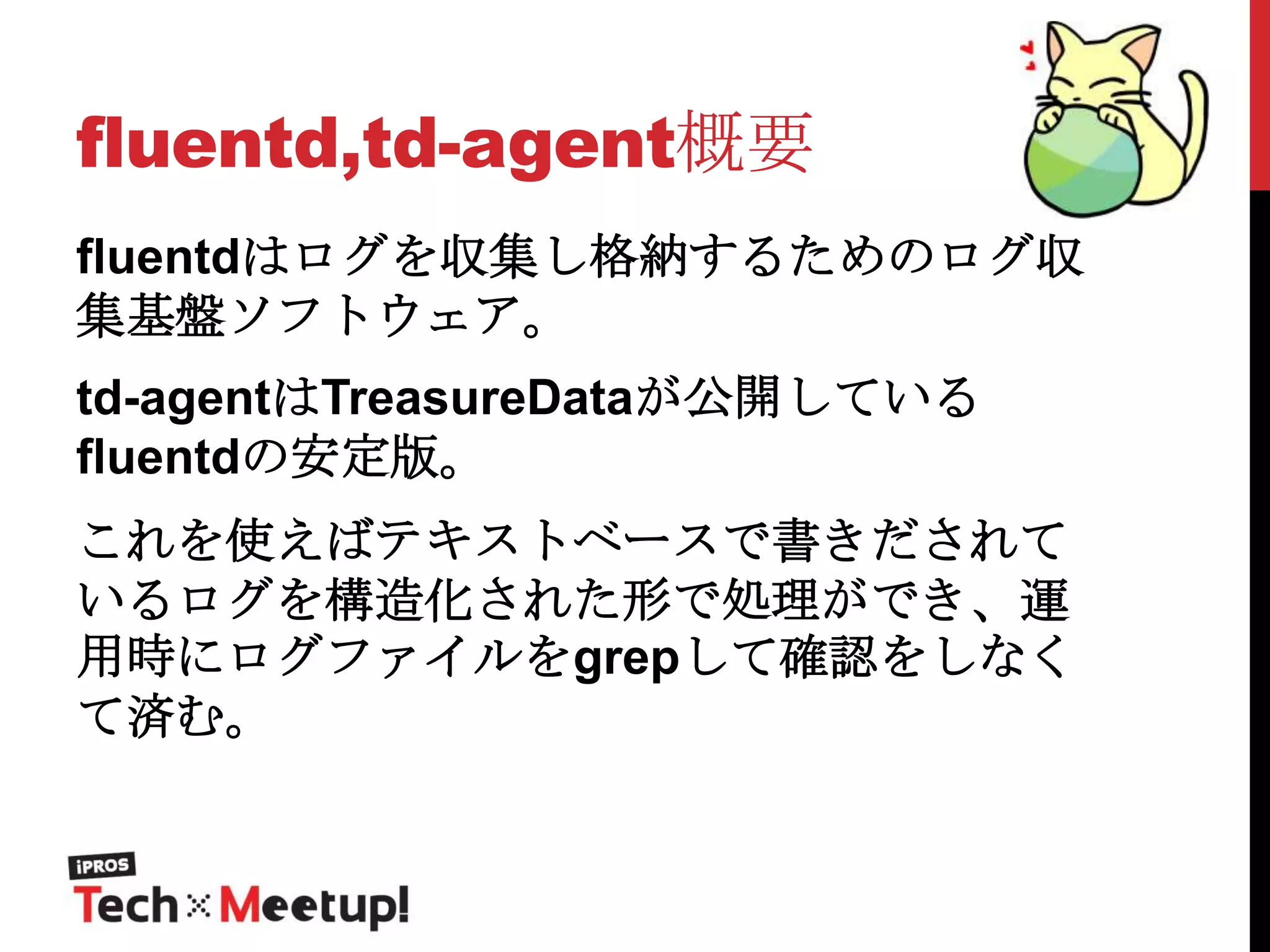 fluentd,td-agent概要
fluentdはログを収集し格納するためのログ収
集基盤ソフトウェア。
td-agentはTreasureDataが公開している
fluentdの安定版。
これを使えばテキストベースで書きだされて
いるログを構造化された形で処理ができ、運
用時にログファイルをgrepして確認をしなく
て済む。

 